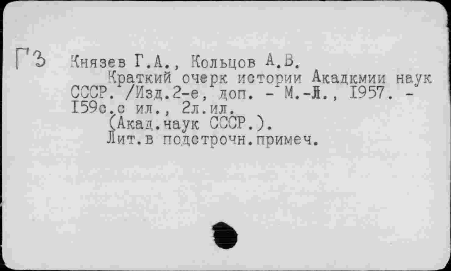 ﻿I Ъ Князев Г.А., Кольцов A.ß.
Краткий очерк истории Акадкмии наук СССР. /Изд.2-е, доп. - M.-I., 1957. -159о.с ил., 2л.ил.
(Акац.наук СССР.).
Лит.в подстрочи.примеч.